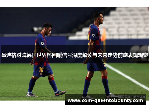吕迪格对阵韩国世界杯回暖信号深度解读与未来走势前瞻表现观察